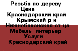 Резьба по дереву › Цена ­ 5 000 - Краснодарский край, Крымский р-н, Нижнебаканская ст-ца Мебель, интерьер » Услуги   . Краснодарский край